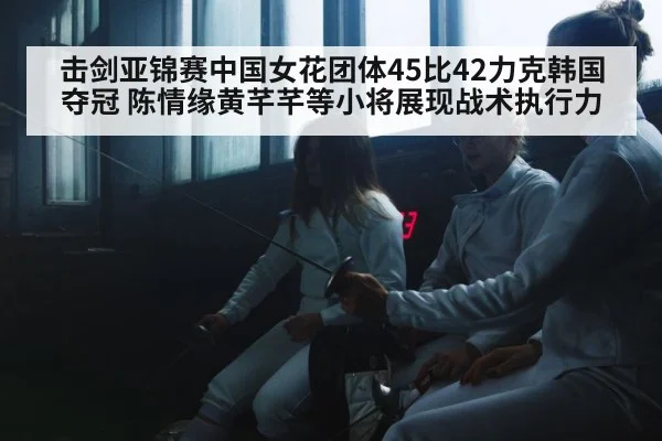击剑亚锦赛中国女花团体45比42力克韩国夺冠 陈情缘黄芊芊等小将展现战术执行力