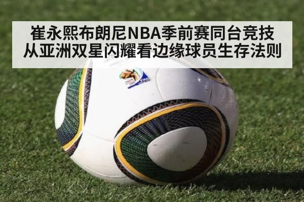 崔永熙布朗尼NBA季前赛同台竞技 从亚洲双星闪耀看边缘球员生存法则