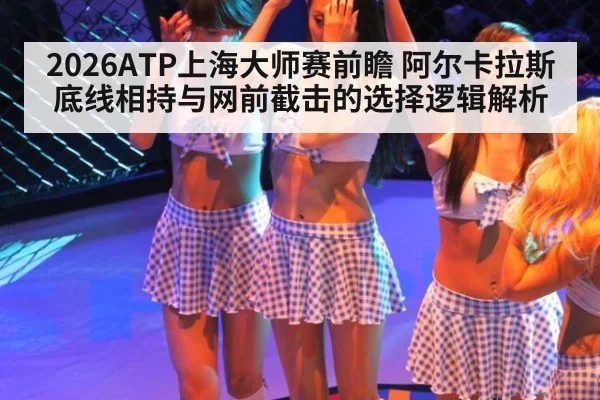2026ATP上海大师赛前瞻 阿尔卡拉斯底线相持与网前截击的选择逻辑解析